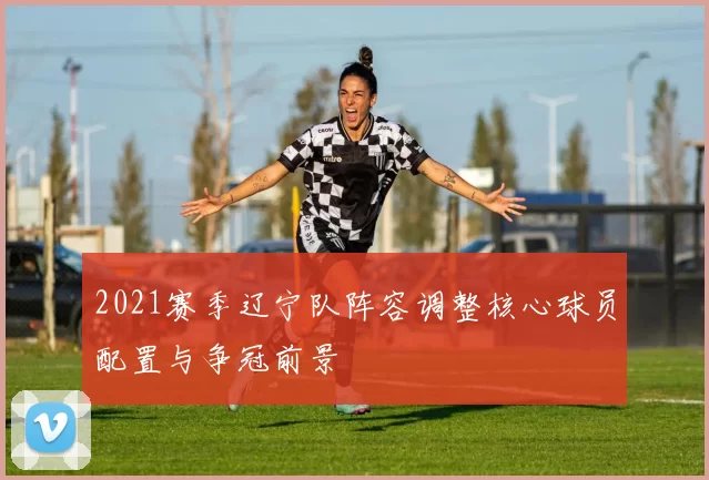 2021赛季辽宁队阵容调整核心球员配置与争冠前景