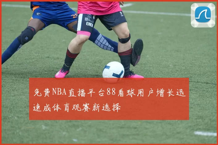 免费NBA直播平台88看球用户增长迅速成体育观赛新选择