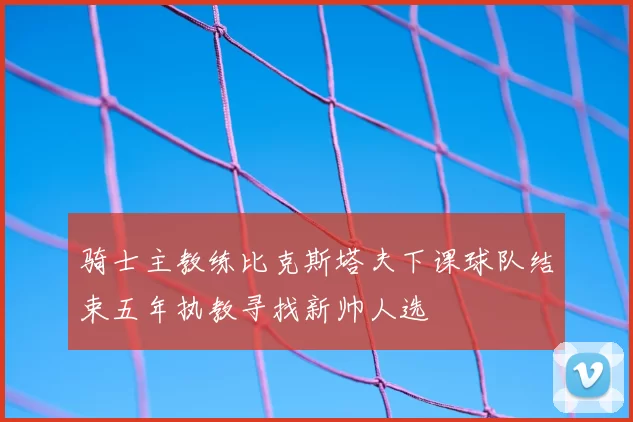 骑士主教练比克斯塔夫下课球队结束五年执教寻找新帅人选