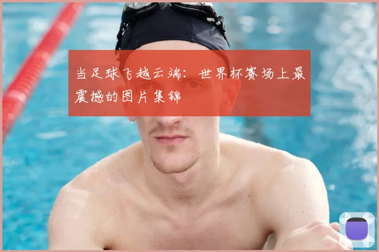 当足球飞越云端:世界杯赛场上最震撼的图片集锦