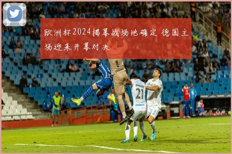 欧洲杯2024揭幕战场地确定 德国主场迎来开幕对决