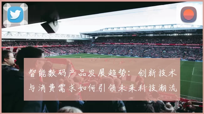 智能数码产品发展趋势:创新技术与消费需求如何引领未来科技潮流