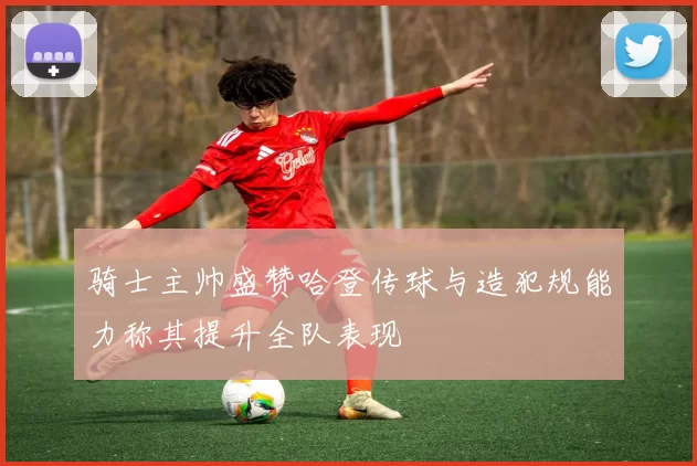 骑士主帅盛赞哈登传球与造犯规能力称其提升全队表现