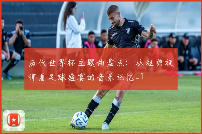 历代世界杯主题曲盘点：从经典旋律看足球盛宴的音乐记忆_1