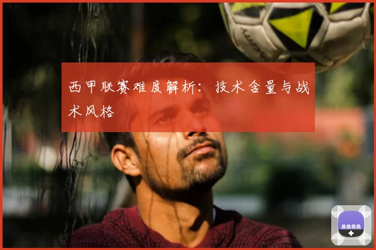 西甲联赛难度解析：技术含量与战术风格