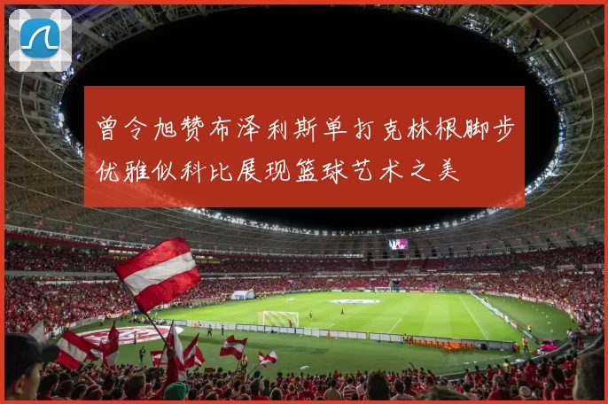 曾令旭赞布泽利斯单打克林根脚步优雅似科比展现篮球艺术之美