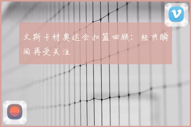 文斯卡特奥运会扣篮回顾：经典瞬间再受关注