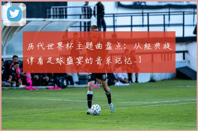 历代世界杯主题曲盘点：从经典旋律看足球盛宴的音乐记忆_1